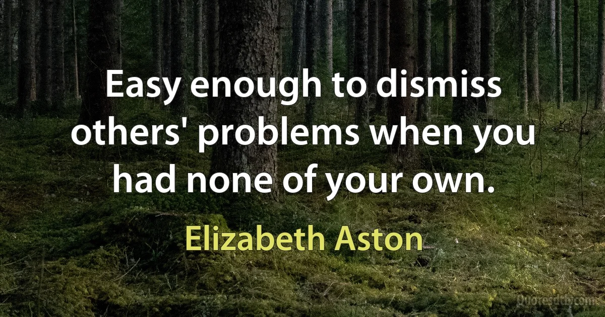 Easy enough to dismiss others' problems when you had none of your own. (Elizabeth Aston)