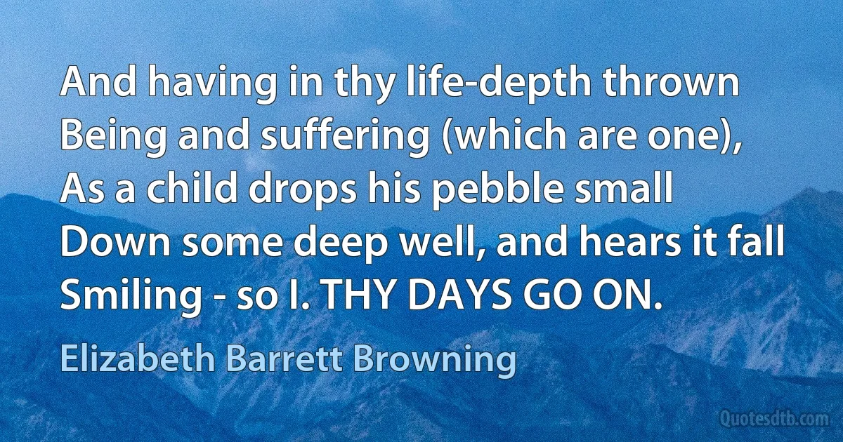 And having in thy life-depth thrown
Being and suffering (which are one),
As a child drops his pebble small
Down some deep well, and hears it fall
Smiling - so I. THY DAYS GO ON. (Elizabeth Barrett Browning)