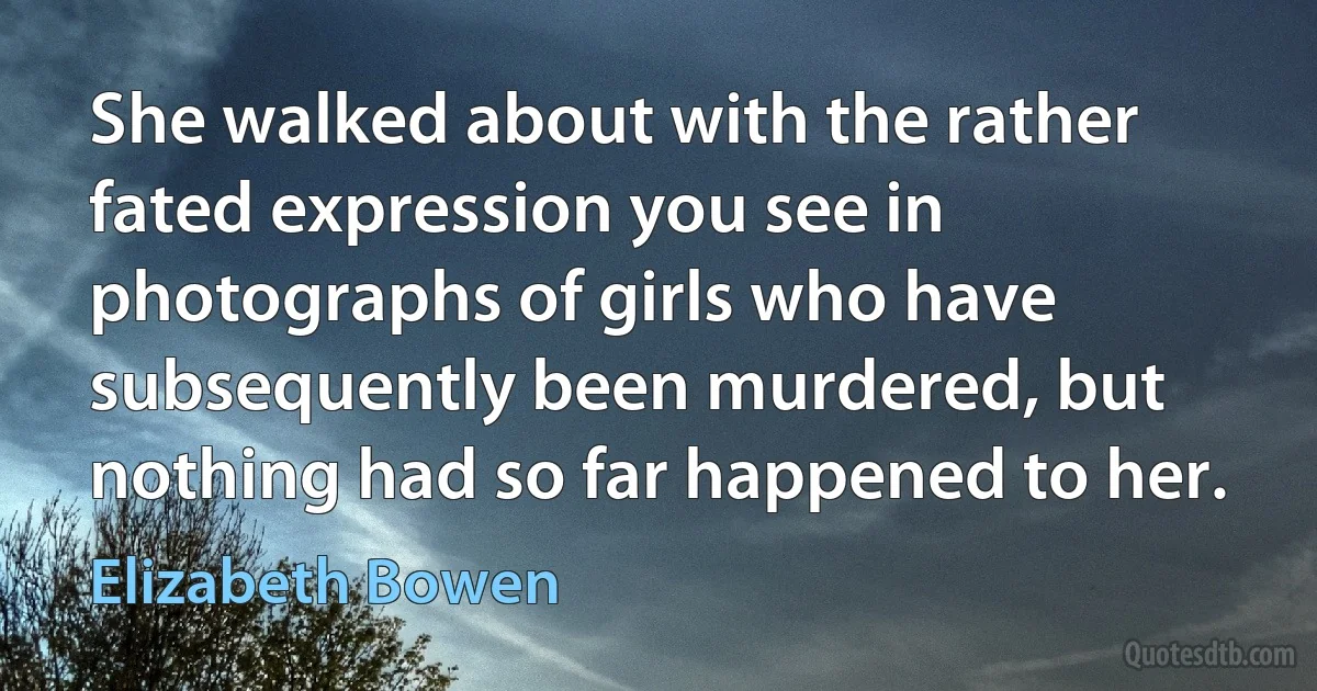 She walked about with the rather fated expression you see in photographs of girls who have subsequently been murdered, but nothing had so far happened to her. (Elizabeth Bowen)