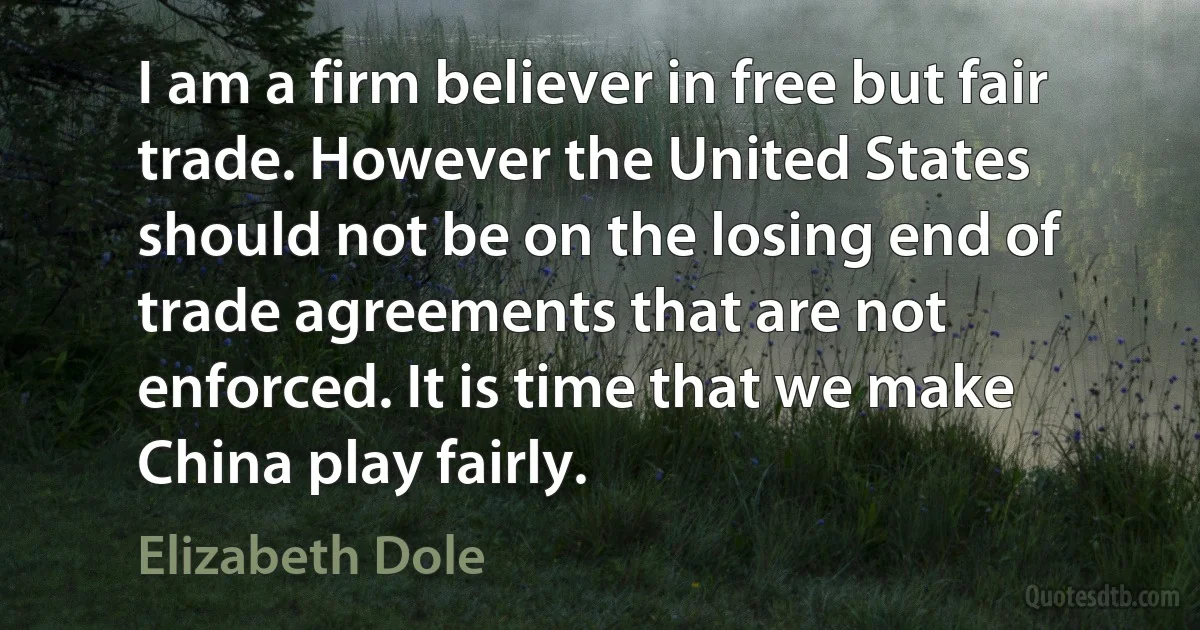 I am a firm believer in free but fair trade. However the United States should not be on the losing end of trade agreements that are not enforced. It is time that we make China play fairly. (Elizabeth Dole)