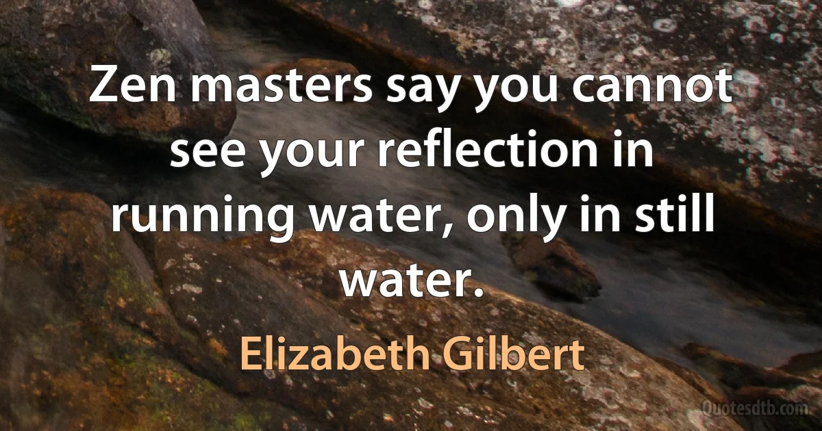 Zen masters say you cannot see your reflection in running water, only in still water. (Elizabeth Gilbert)