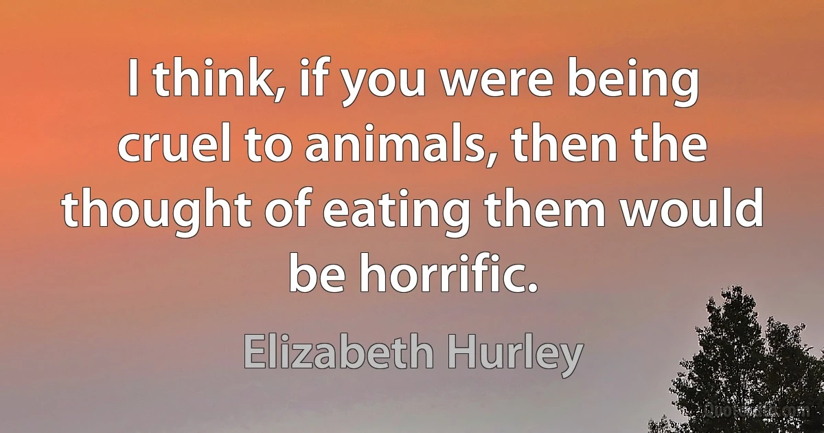 I think, if you were being cruel to animals, then the thought of eating them would be horrific. (Elizabeth Hurley)