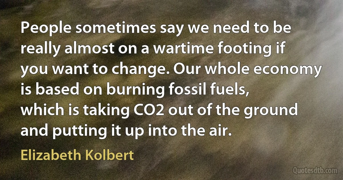 People sometimes say we need to be really almost on a wartime footing if you want to change. Our whole economy is based on burning fossil fuels, which is taking CO2 out of the ground and putting it up into the air. (Elizabeth Kolbert)