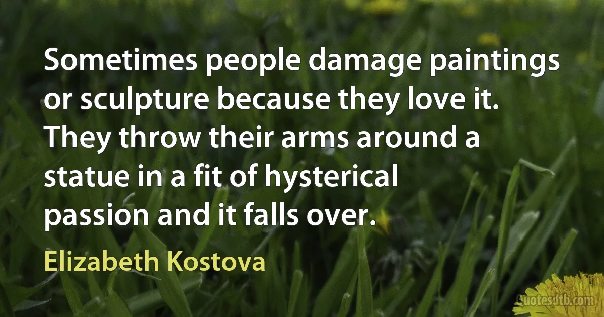 Sometimes people damage paintings or sculpture because they love it. They throw their arms around a statue in a fit of hysterical passion and it falls over. (Elizabeth Kostova)