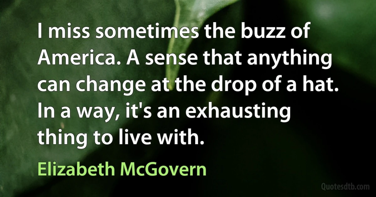 I miss sometimes the buzz of America. A sense that anything can change at the drop of a hat. In a way, it's an exhausting thing to live with. (Elizabeth McGovern)