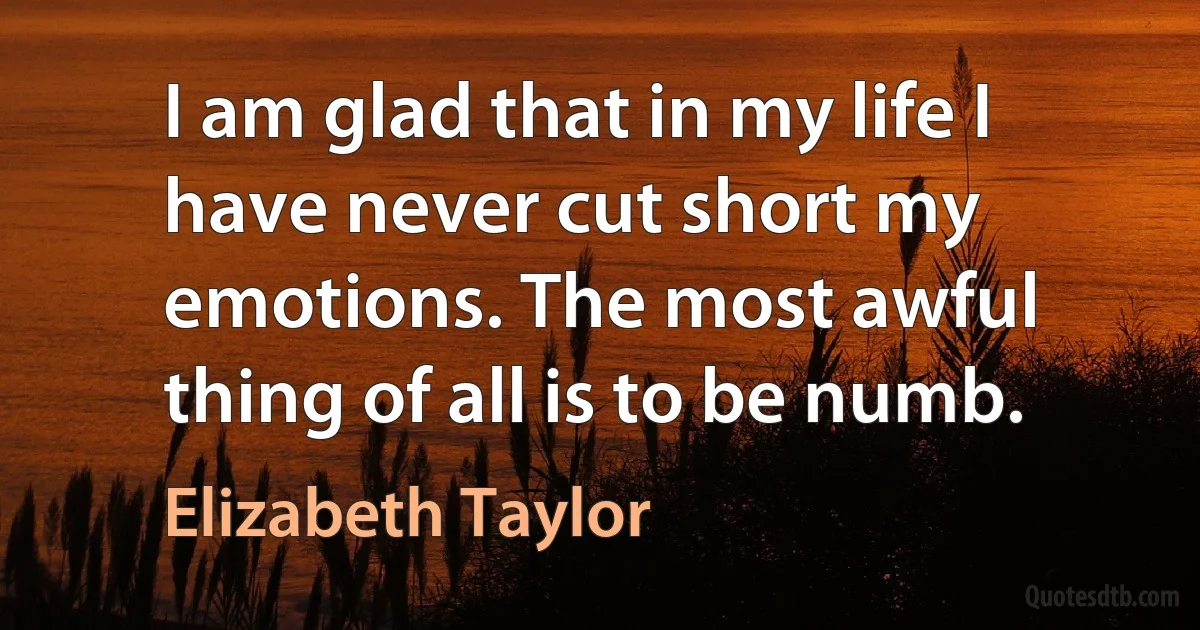 I am glad that in my life I have never cut short my emotions. The most awful thing of all is to be numb. (Elizabeth Taylor)