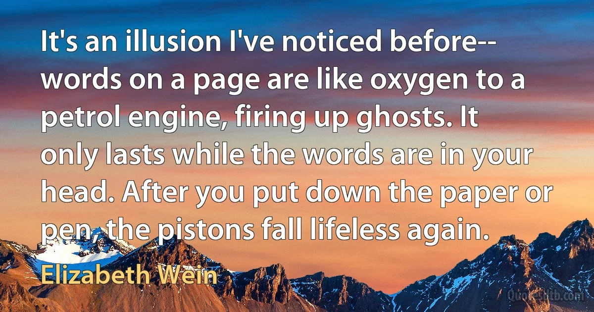 It's an illusion I've noticed before-- words on a page are like oxygen to a petrol engine, firing up ghosts. It only lasts while the words are in your head. After you put down the paper or pen, the pistons fall lifeless again. (Elizabeth Wein)