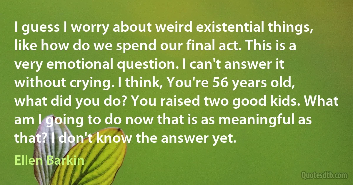 I guess I worry about weird existential things, like how do we spend our final act. This is a very emotional question. I can't answer it without crying. I think, You're 56 years old, what did you do? You raised two good kids. What am I going to do now that is as meaningful as that? I don't know the answer yet. (Ellen Barkin)