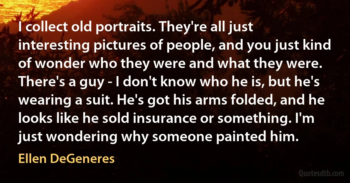 I collect old portraits. They're all just interesting pictures of people, and you just kind of wonder who they were and what they were. There's a guy - I don't know who he is, but he's wearing a suit. He's got his arms folded, and he looks like he sold insurance or something. I'm just wondering why someone painted him. (Ellen DeGeneres)