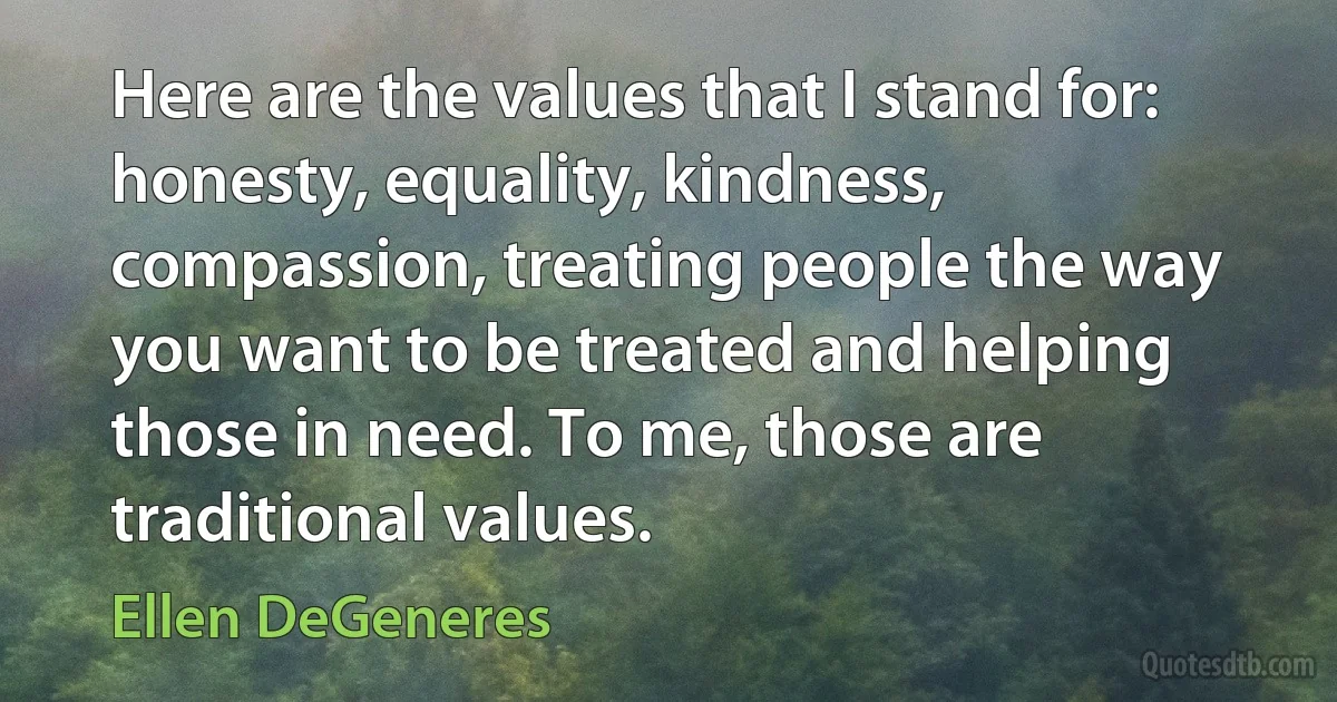 Here are the values that I stand for: honesty, equality, kindness, compassion, treating people the way you want to be treated and helping those in need. To me, those are traditional values. (Ellen DeGeneres)