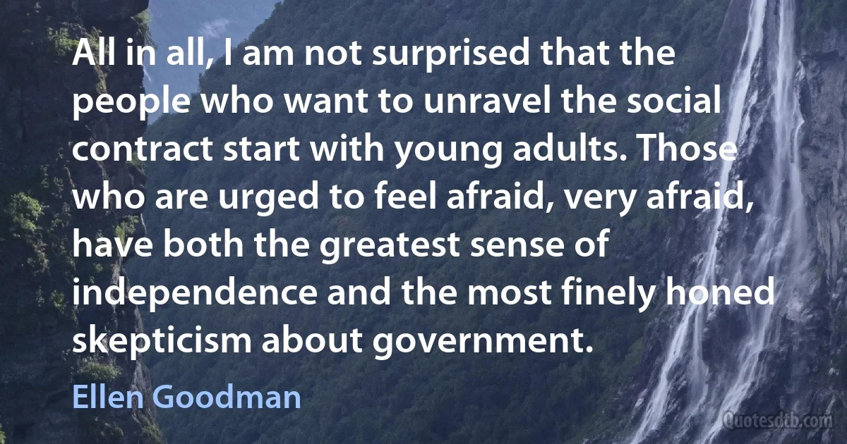 All in all, I am not surprised that the people who want to unravel the social contract start with young adults. Those who are urged to feel afraid, very afraid, have both the greatest sense of independence and the most finely honed skepticism about government. (Ellen Goodman)