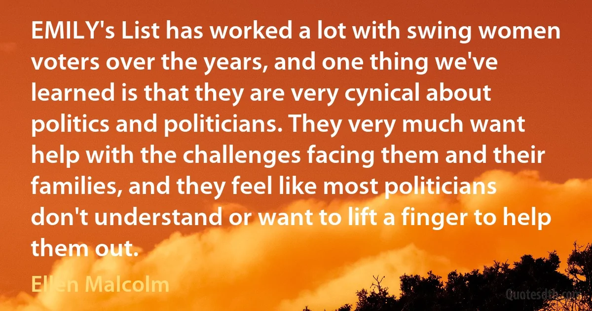 EMILY's List has worked a lot with swing women voters over the years, and one thing we've learned is that they are very cynical about politics and politicians. They very much want help with the challenges facing them and their families, and they feel like most politicians don't understand or want to lift a finger to help them out. (Ellen Malcolm)