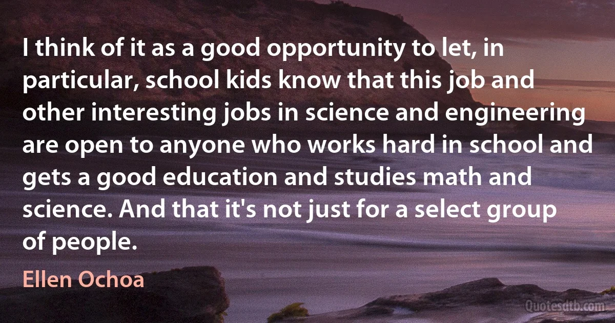 I think of it as a good opportunity to let, in particular, school kids know that this job and other interesting jobs in science and engineering are open to anyone who works hard in school and gets a good education and studies math and science. And that it's not just for a select group of people. (Ellen Ochoa)