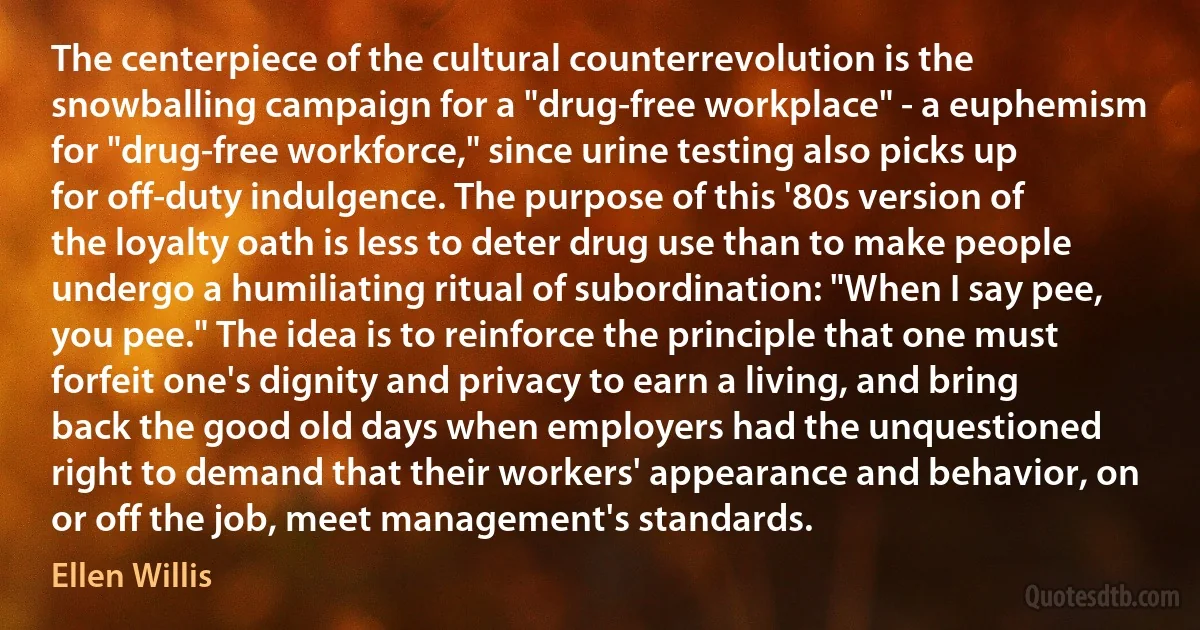 The centerpiece of the cultural counterrevolution is the snowballing campaign for a "drug-free workplace" - a euphemism for "drug-free workforce," since urine testing also picks up for off-duty indulgence. The purpose of this '80s version of the loyalty oath is less to deter drug use than to make people undergo a humiliating ritual of subordination: "When I say pee, you pee." The idea is to reinforce the principle that one must forfeit one's dignity and privacy to earn a living, and bring back the good old days when employers had the unquestioned right to demand that their workers' appearance and behavior, on or off the job, meet management's standards. (Ellen Willis)