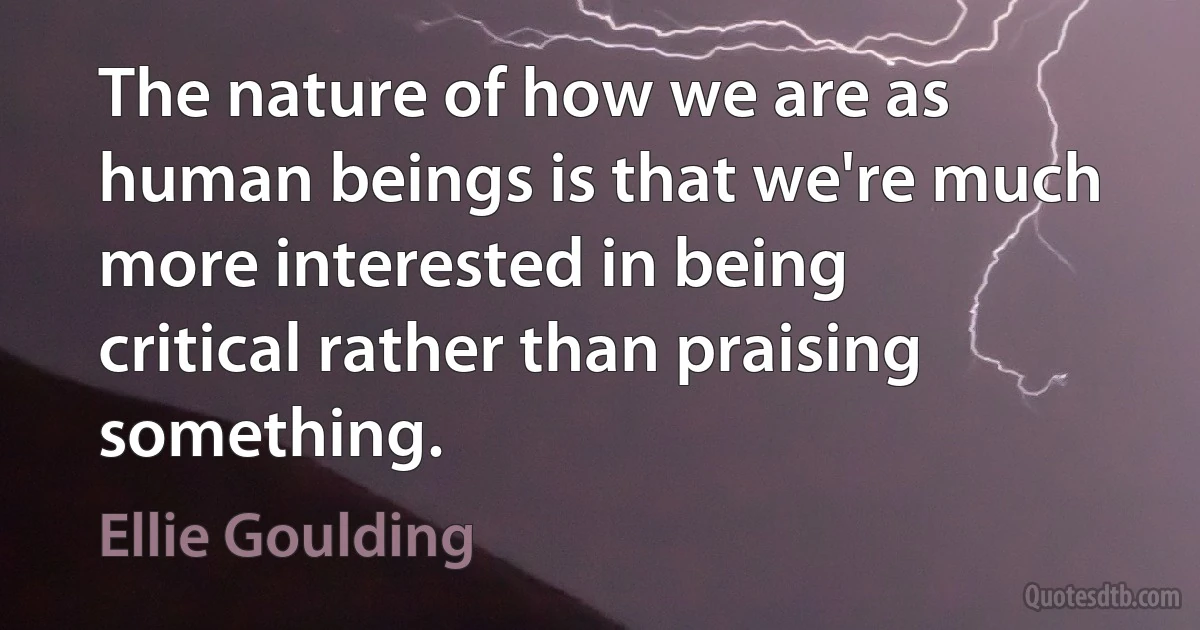 The nature of how we are as human beings is that we're much more interested in being critical rather than praising something. (Ellie Goulding)