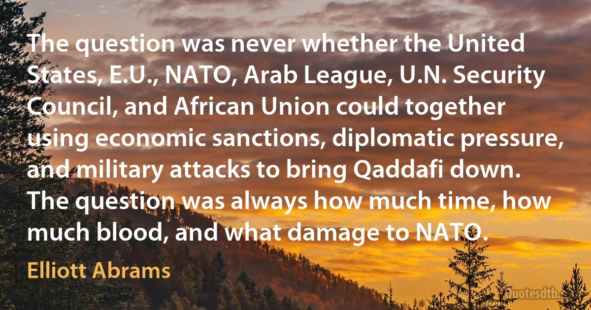 The question was never whether the United States, E.U., NATO, Arab League, U.N. Security Council, and African Union could together using economic sanctions, diplomatic pressure, and military attacks to bring Qaddafi down. The question was always how much time, how much blood, and what damage to NATO. (Elliott Abrams)