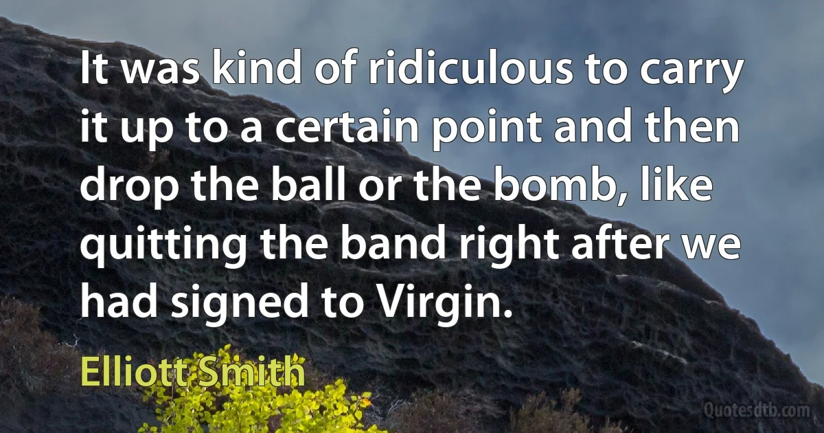 It was kind of ridiculous to carry it up to a certain point and then drop the ball or the bomb, like quitting the band right after we had signed to Virgin. (Elliott Smith)