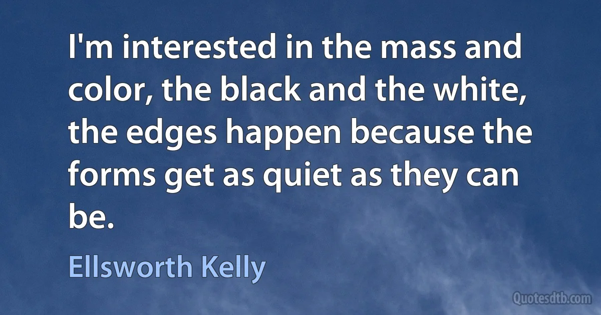 I'm interested in the mass and color, the black and the white, the edges happen because the forms get as quiet as they can be. (Ellsworth Kelly)