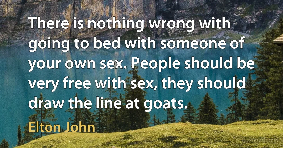 There is nothing wrong with going to bed with someone of your own sex. People should be very free with sex, they should draw the line at goats. (Elton John)