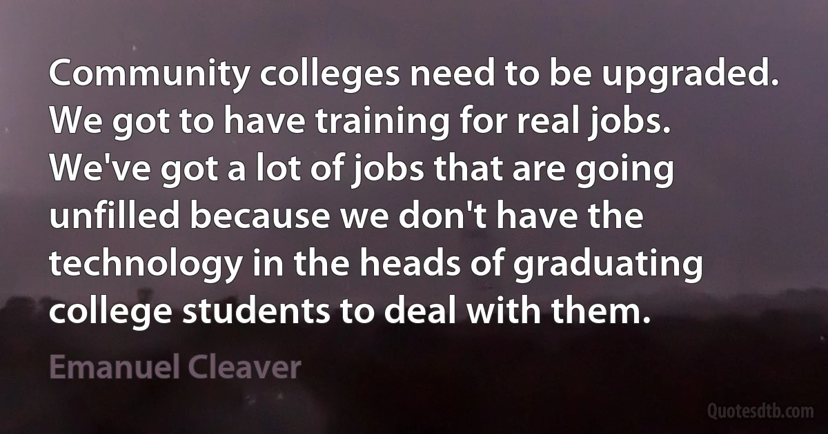 Community colleges need to be upgraded. We got to have training for real jobs. We've got a lot of jobs that are going unfilled because we don't have the technology in the heads of graduating college students to deal with them. (Emanuel Cleaver)