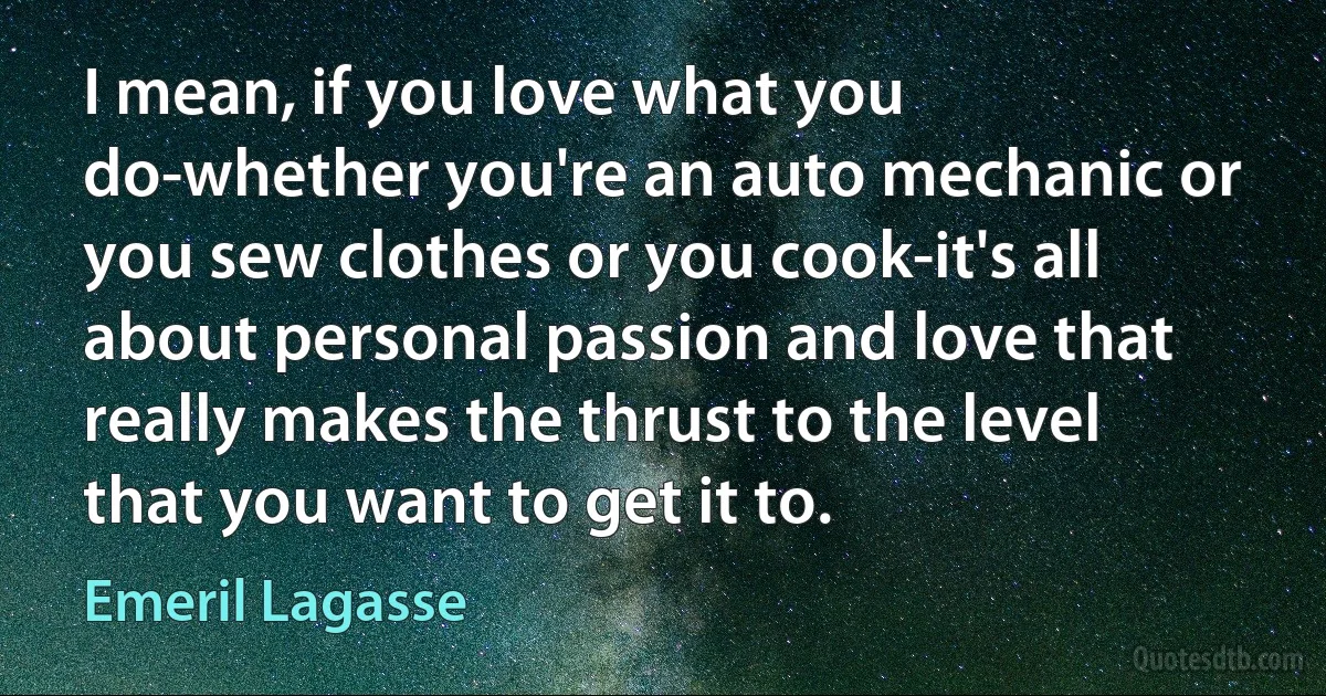 I mean, if you love what you do-whether you're an auto mechanic or you sew clothes or you cook-it's all about personal passion and love that really makes the thrust to the level that you want to get it to. (Emeril Lagasse)