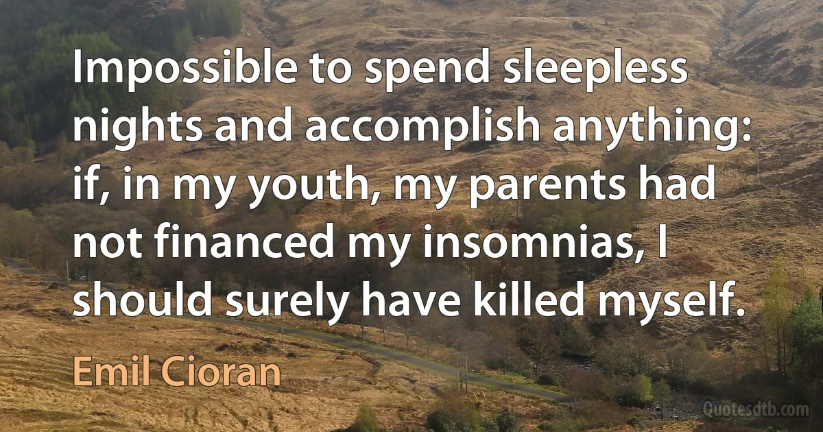 Impossible to spend sleepless nights and accomplish anything: if, in my youth, my parents had not financed my insomnias, I should surely have killed myself. (Emil Cioran)