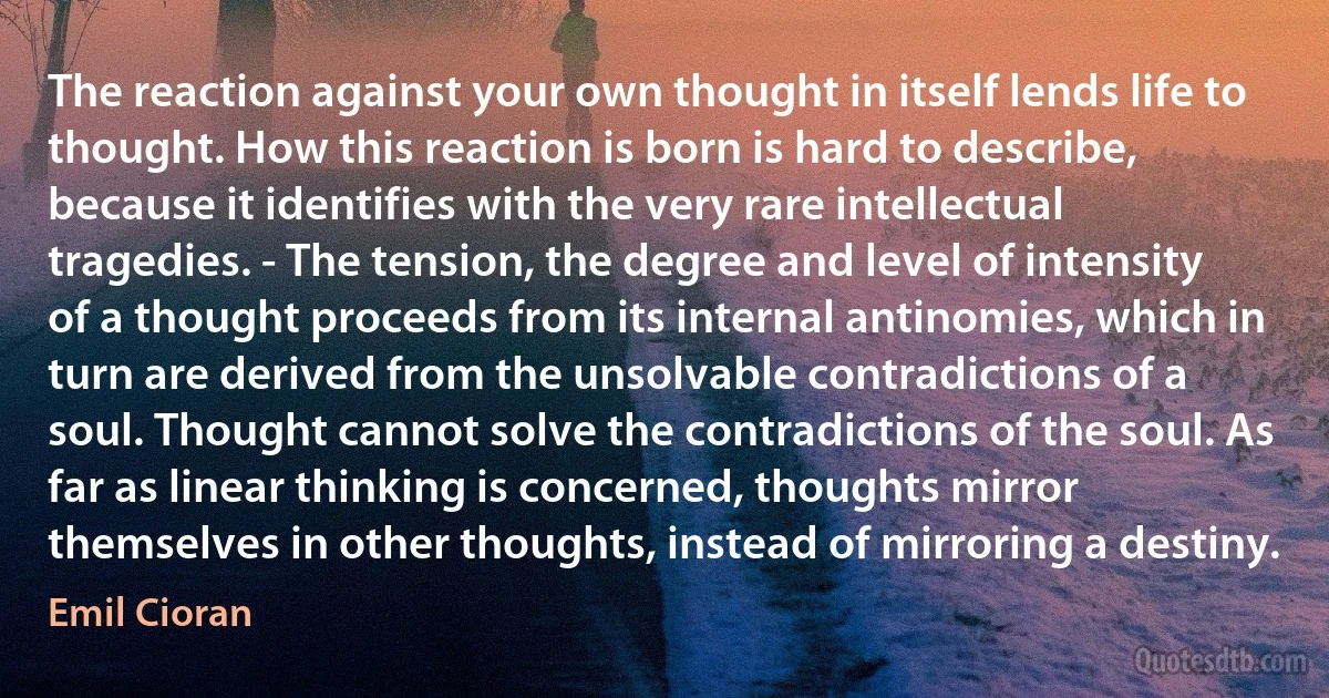 The reaction against your own thought in itself lends life to thought. How this reaction is born is hard to describe, because it identifies with the very rare intellectual tragedies. - The tension, the degree and level of intensity of a thought proceeds from its internal antinomies, which in turn are derived from the unsolvable contradictions of a soul. Thought cannot solve the contradictions of the soul. As far as linear thinking is concerned, thoughts mirror themselves in other thoughts, instead of mirroring a destiny. (Emil Cioran)