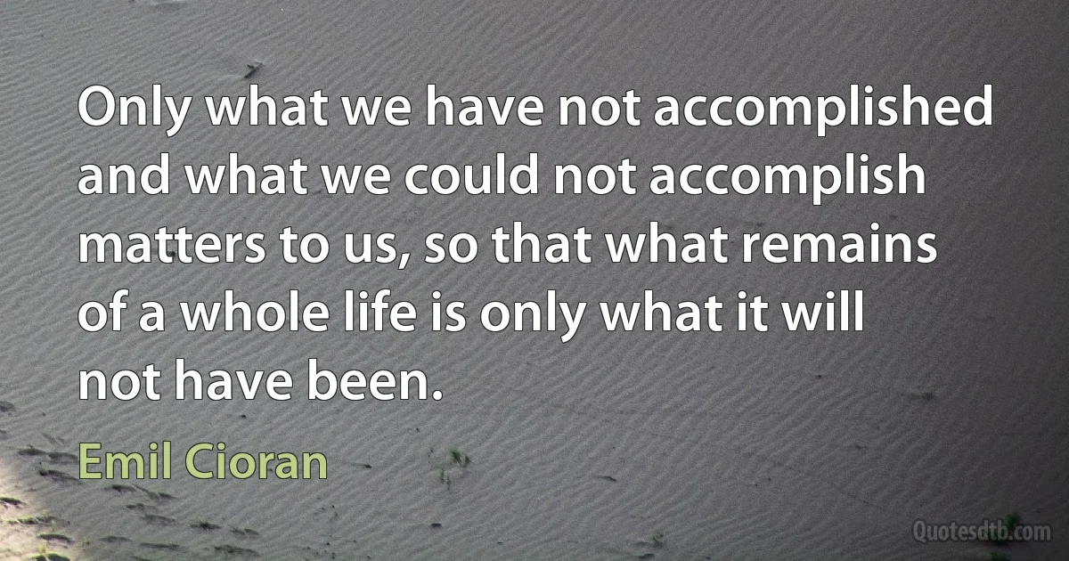 Only what we have not accomplished and what we could not accomplish matters to us, so that what remains of a whole life is only what it will not have been. (Emil Cioran)