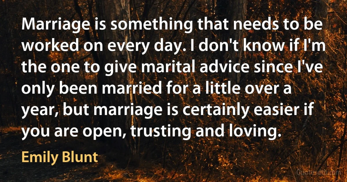 Marriage is something that needs to be worked on every day. I don't know if I'm the one to give marital advice since I've only been married for a little over a year, but marriage is certainly easier if you are open, trusting and loving. (Emily Blunt)