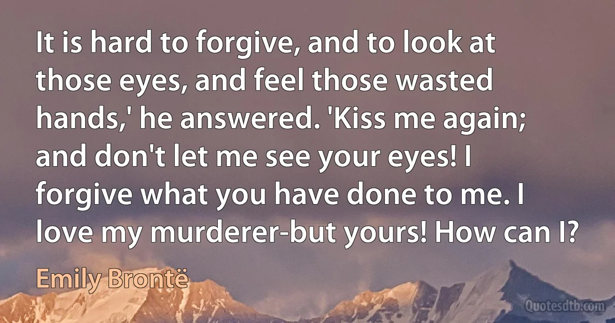 It is hard to forgive, and to look at those eyes, and feel those wasted hands,' he answered. 'Kiss me again; and don't let me see your eyes! I forgive what you have done to me. I love my murderer-but yours! How can I? (Emily Brontë)