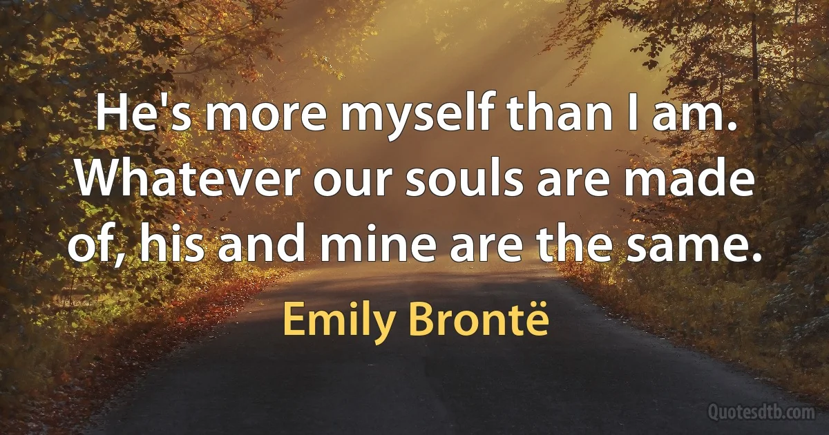 He's more myself than I am. Whatever our souls are made of, his and mine are the same. (Emily Brontë)