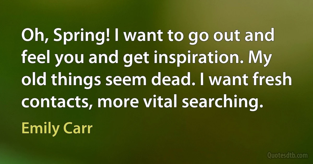 Oh, Spring! I want to go out and feel you and get inspiration. My old things seem dead. I want fresh contacts, more vital searching. (Emily Carr)