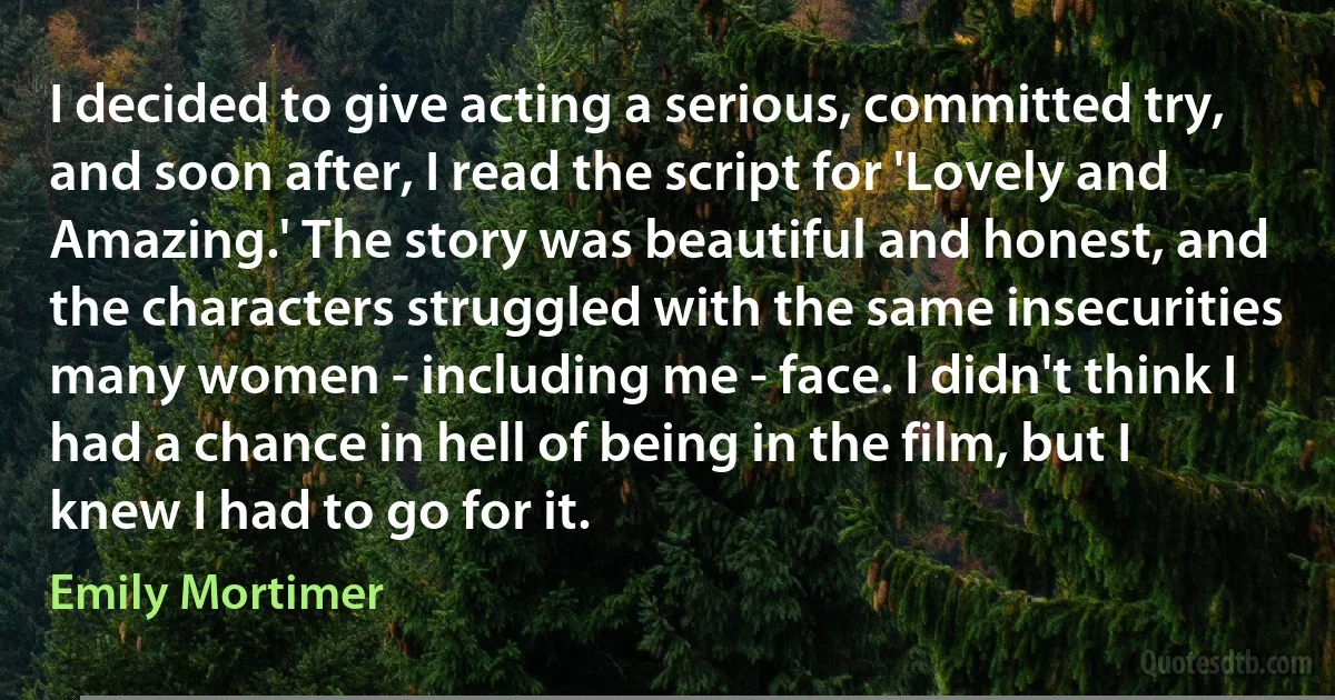 I decided to give acting a serious, committed try, and soon after, I read the script for 'Lovely and Amazing.' The story was beautiful and honest, and the characters struggled with the same insecurities many women - including me - face. I didn't think I had a chance in hell of being in the film, but I knew I had to go for it. (Emily Mortimer)