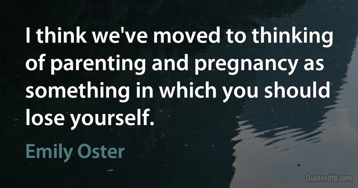 I think we've moved to thinking of parenting and pregnancy as something in which you should lose yourself. (Emily Oster)