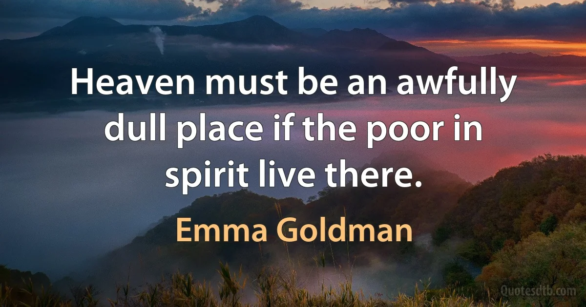 Heaven must be an awfully dull place if the poor in spirit live there. (Emma Goldman)