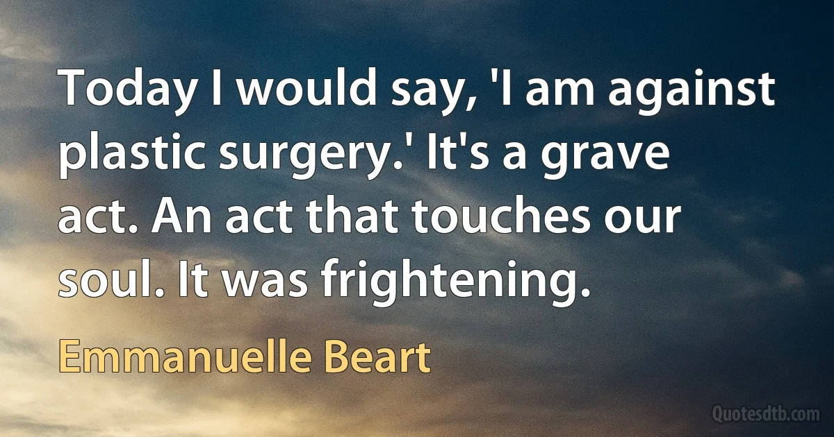 Today I would say, 'I am against plastic surgery.' It's a grave act. An act that touches our soul. It was frightening. (Emmanuelle Beart)