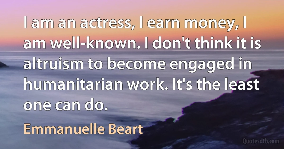 I am an actress, I earn money, I am well-known. I don't think it is altruism to become engaged in humanitarian work. It's the least one can do. (Emmanuelle Beart)