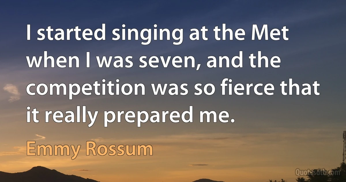 I started singing at the Met when I was seven, and the competition was so fierce that it really prepared me. (Emmy Rossum)