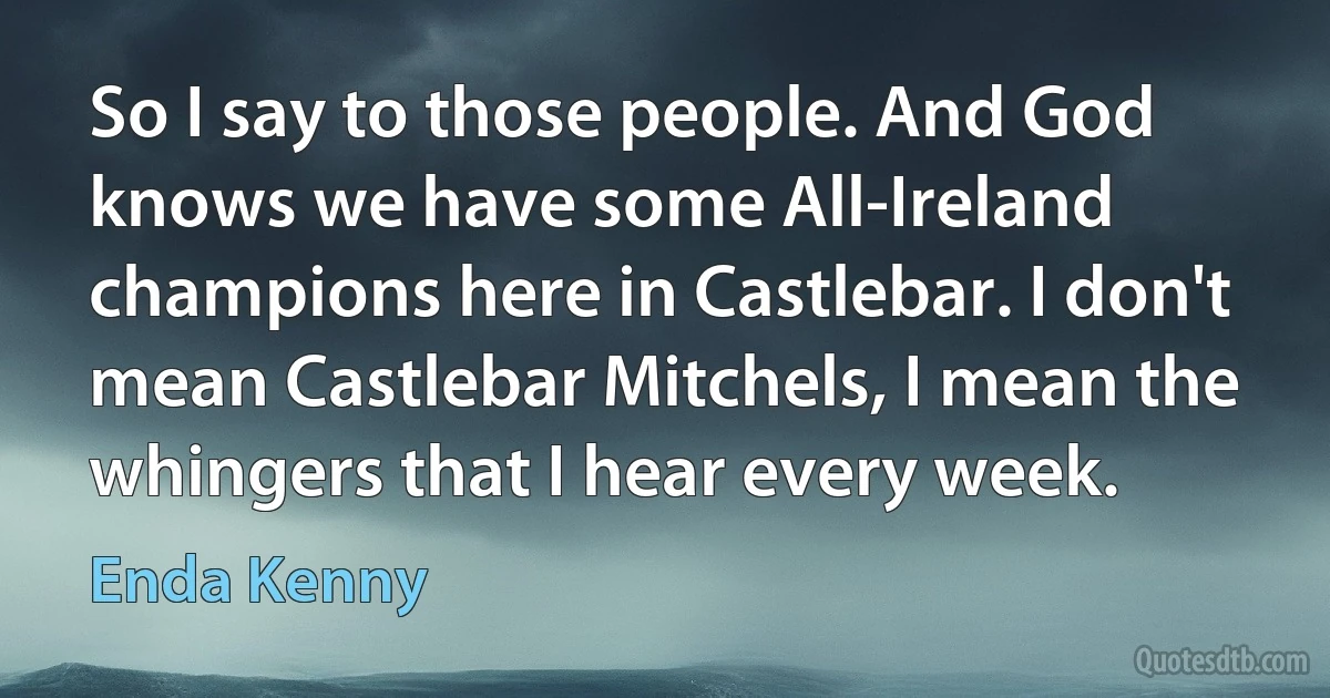 So I say to those people. And God knows we have some All-Ireland champions here in Castlebar. I don't mean Castlebar Mitchels, I mean the whingers that I hear every week. (Enda Kenny)