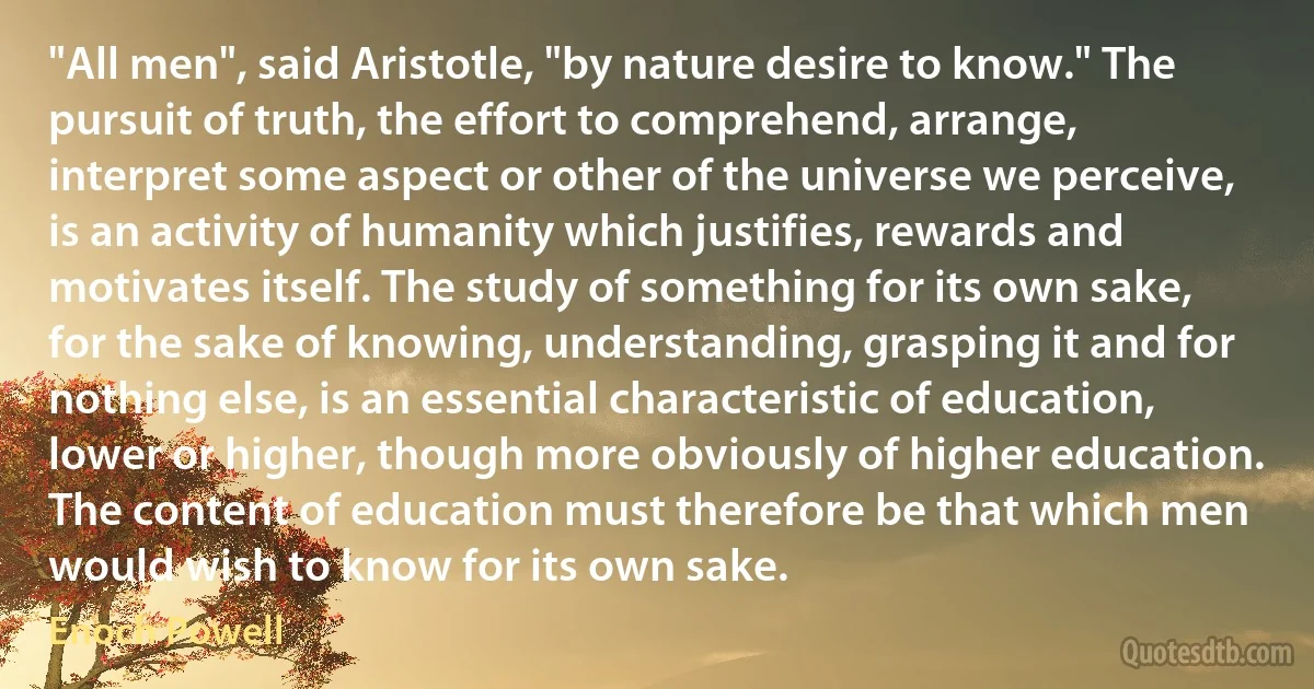 "All men", said Aristotle, "by nature desire to know." The pursuit of truth, the effort to comprehend, arrange, interpret some aspect or other of the universe we perceive, is an activity of humanity which justifies, rewards and motivates itself. The study of something for its own sake, for the sake of knowing, understanding, grasping it and for nothing else, is an essential characteristic of education, lower or higher, though more obviously of higher education. The content of education must therefore be that which men would wish to know for its own sake. (Enoch Powell)