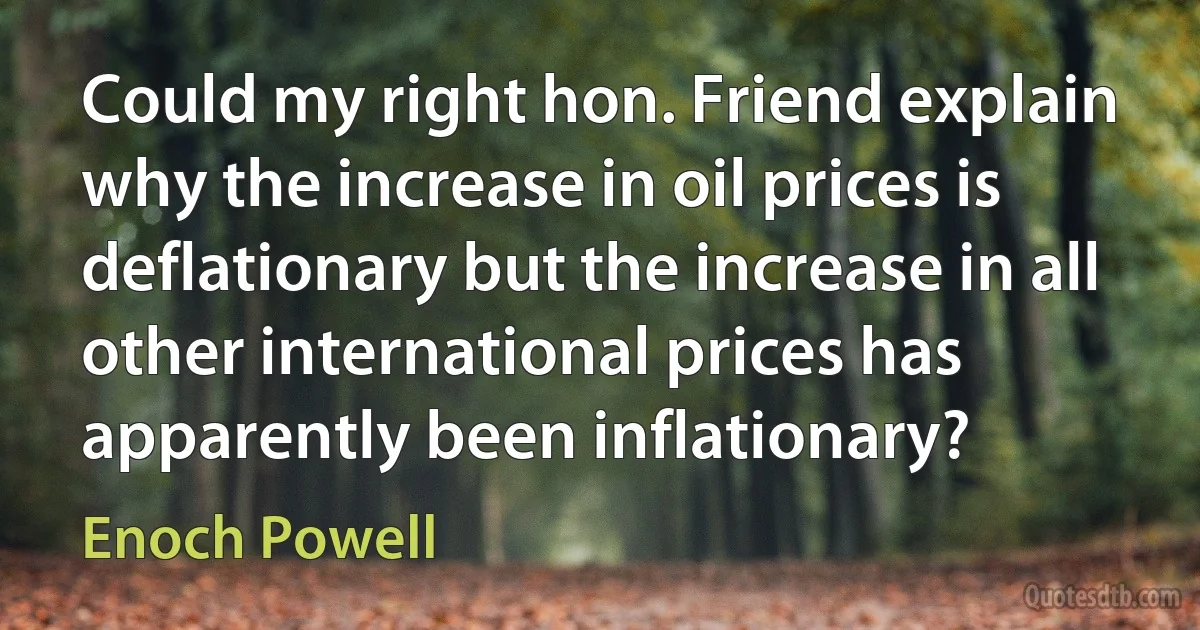 Could my right hon. Friend explain why the increase in oil prices is deflationary but the increase in all other international prices has apparently been inflationary? (Enoch Powell)