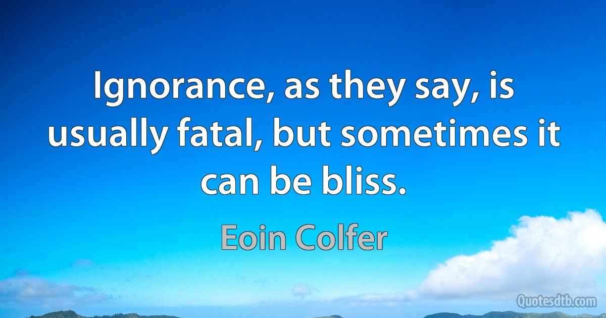 Ignorance, as they say, is usually fatal, but sometimes it can be bliss. (Eoin Colfer)