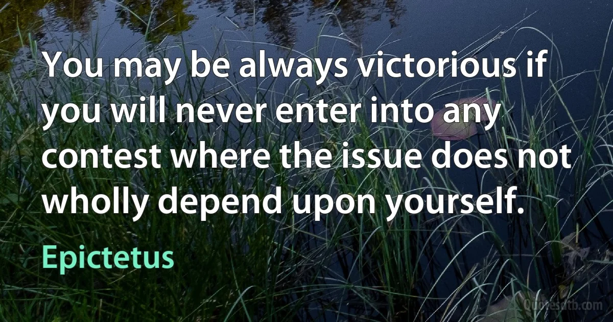 You may be always victorious if you will never enter into any contest where the issue does not wholly depend upon yourself. (Epictetus)