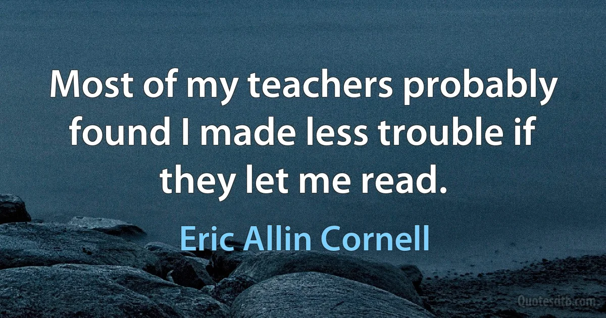 Most of my teachers probably found I made less trouble if they let me read. (Eric Allin Cornell)