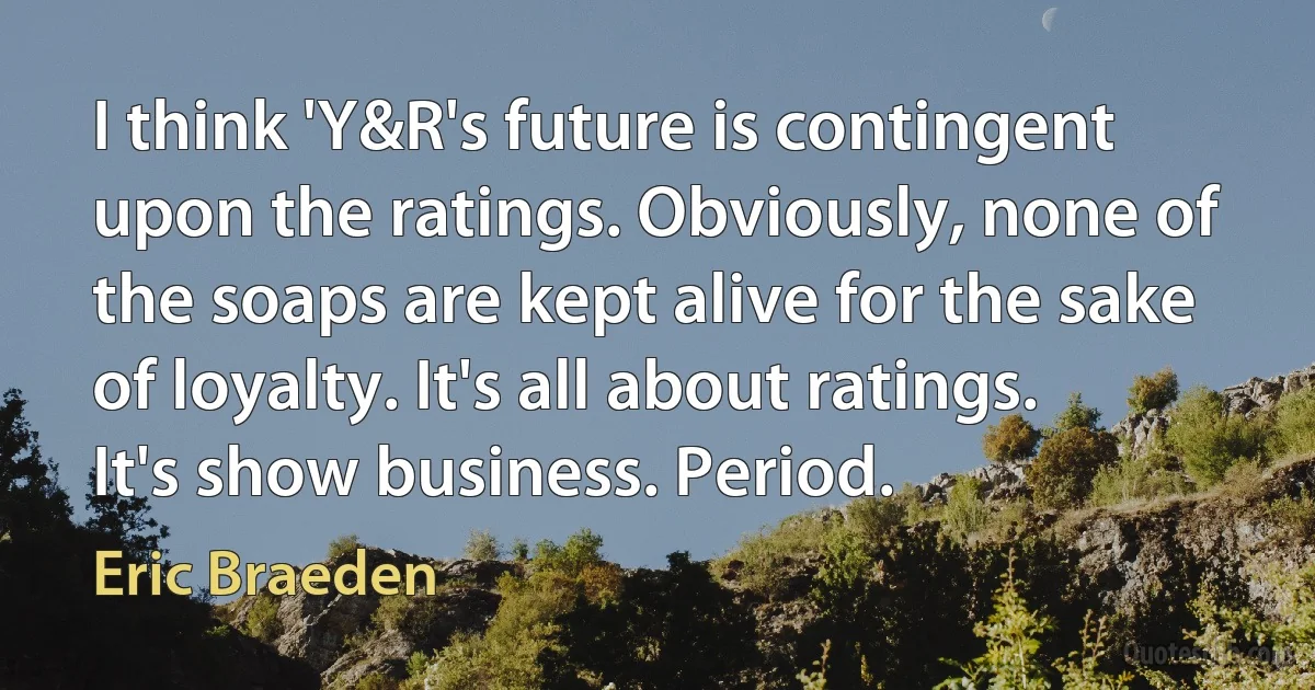 I think 'Y&R's future is contingent upon the ratings. Obviously, none of the soaps are kept alive for the sake of loyalty. It's all about ratings. It's show business. Period. (Eric Braeden)