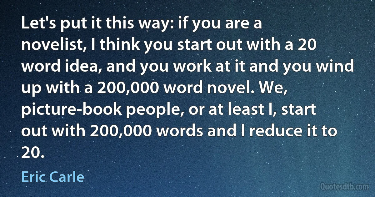 Let's put it this way: if you are a novelist, I think you start out with a 20 word idea, and you work at it and you wind up with a 200,000 word novel. We, picture-book people, or at least I, start out with 200,000 words and I reduce it to 20. (Eric Carle)