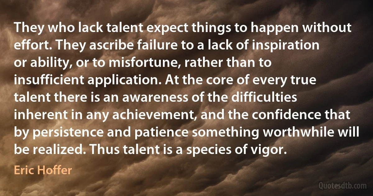 They who lack talent expect things to happen without effort. They ascribe failure to a lack of inspiration or ability, or to misfortune, rather than to insufficient application. At the core of every true talent there is an awareness of the difficulties inherent in any achievement, and the confidence that by persistence and patience something worthwhile will be realized. Thus talent is a species of vigor. (Eric Hoffer)