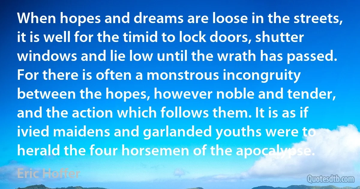 When hopes and dreams are loose in the streets, it is well for the timid to lock doors, shutter windows and lie low until the wrath has passed. For there is often a monstrous incongruity between the hopes, however noble and tender, and the action which follows them. It is as if ivied maidens and garlanded youths were to herald the four horsemen of the apocalypse. (Eric Hoffer)