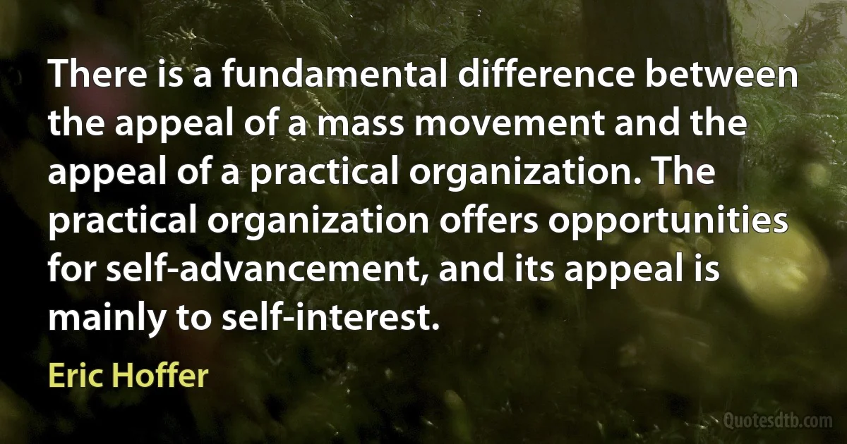 There is a fundamental difference between the appeal of a mass movement and the appeal of a practical organization. The practical organization offers opportunities for self-advancement, and its appeal is mainly to self-interest. (Eric Hoffer)