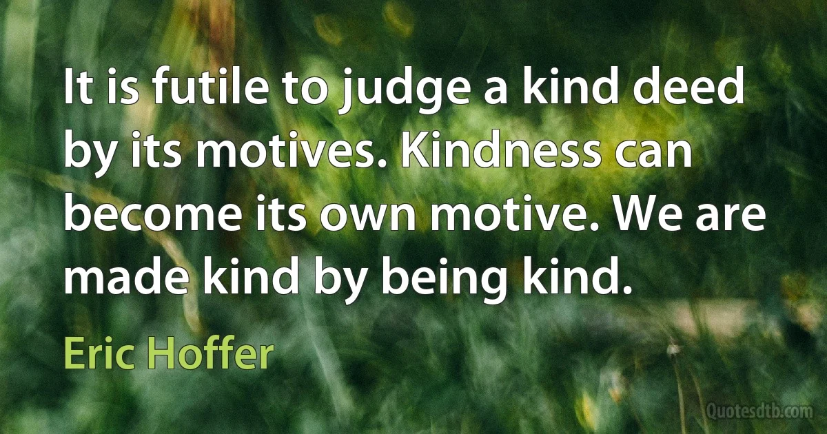 It is futile to judge a kind deed by its motives. Kindness can become its own motive. We are made kind by being kind. (Eric Hoffer)